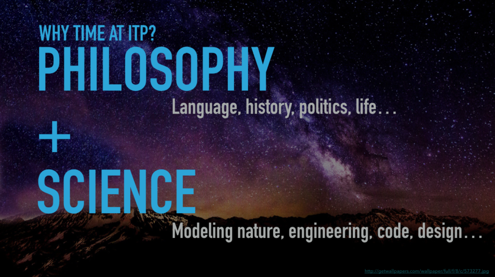 Why study Time at ITP? This slide from an introductory presentation has the words "Philosophy + Science" with smaller words "Language, history, politics, life" and "modeling nature, engineering, code, design"